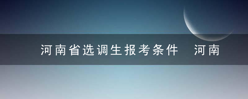 河南省选调生报考条件 河南省选调生报考条件是什么